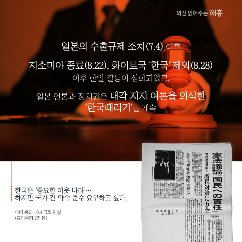 일본의 수출규제 조치(7.4) 이후 지소미아 종료(8.22), 화이트국 ‘한국’ 제외(8.28)로 한일 갈등이 심화되었고,일본 언론과 정치권은 내각지지 여론을 의식한 ‘한국 때리기’를 계속'한국은 ‘중요한 이웃 나라’…하지만 국가 간 약속 준수 요구하고 싶다.'아베 총리 10.4 국회 연설(요미우리 1면 톱)