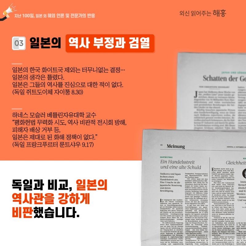 ③ 일본의 역사 부정과 검열일본의 한국 화이트국 제외는 터무니없는 결정…일본의 생각은 틀렸다. 일본은 그들의 역사를 진심으로 대한 적 없다(독일 쥐트도이체 자이퉁 8.30)하네스 모슬러 베를린자유대학 교수 '평화헌법 무력화 시도, 역사 비판적 전시회 방해, 피해자 배상 거부 등,일본은 제대로 된 화해 정책이 없다.'(독일 프랑크푸르터 룬트샤우 9.17)독일과 비교해 일본의 역사관을 강하게 비판했습니다