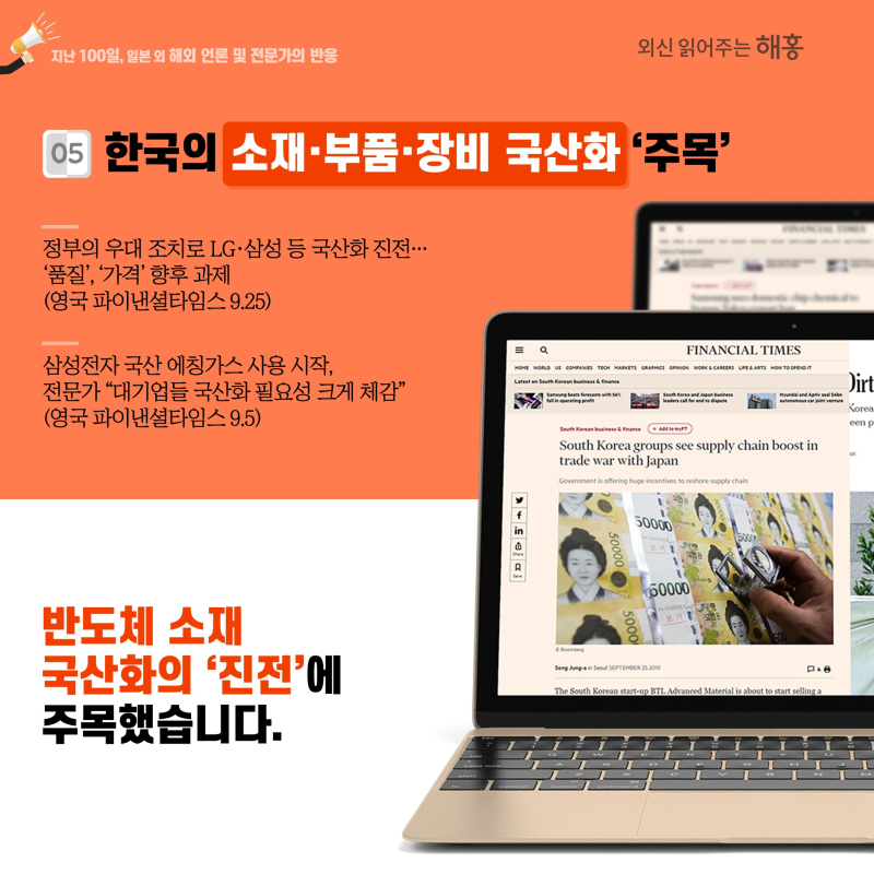 ⑤ 한국의 소재·부품·장비 국산화 ‘주목’정부의 우대 조치로 LG·삼성 등 국산화 진전…‘품질’, ‘가격’ 향후 과제(영국 파이낸셜타임스 9.25)삼성전자 국산 에칭가스 사용 시작, 전문가 '대기업들 국산화 필요성 크게 체감'(영국 파이낸셜타임스 9.5)반도체 소재 국산화의 ‘진전’에 주목했습니다