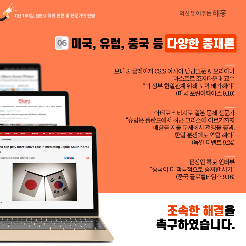 ⑥ 미국, 유럽, 중국 등 다양한 중재론 보니 S. 글레이저 CSIS 아시아 담당고문 & 오리아나 마스트로 조지타운대 교수 '미 정부 한일관계 위해 노력 배가해야'(미국 포린어페어스 9.10)아네로즈 타시로 일본 문제 전문가 '유럽은 폴란드에서 최근 그리스에 이르기까지 배상금 지불 문제에서 전쟁을 끝냄. 한일 분쟁에도 역할 해야'(독일 디벨트 9.24)문정인 특보 인터뷰'중국이 더 적극적으로 중재할 시기'(중국 글로벌타임스 9.16)  조속한 해결을 촉구하였습니다