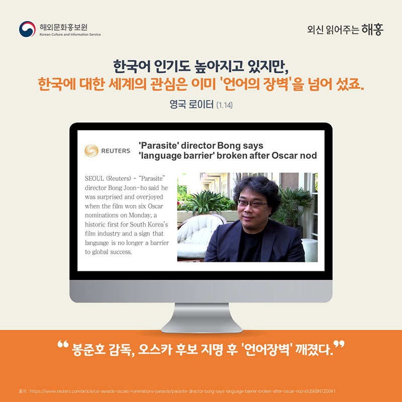 한국어 인기도 높아지고 있지만 한국에 대한 세계의 관심은 이미 ‘언어의 장벽’을 넘어 섰죠.영국 로이터 (1.14) 봉준호 감독, 오스카 후보 지명 후 '‘언어장벽’ 깨졌다'
