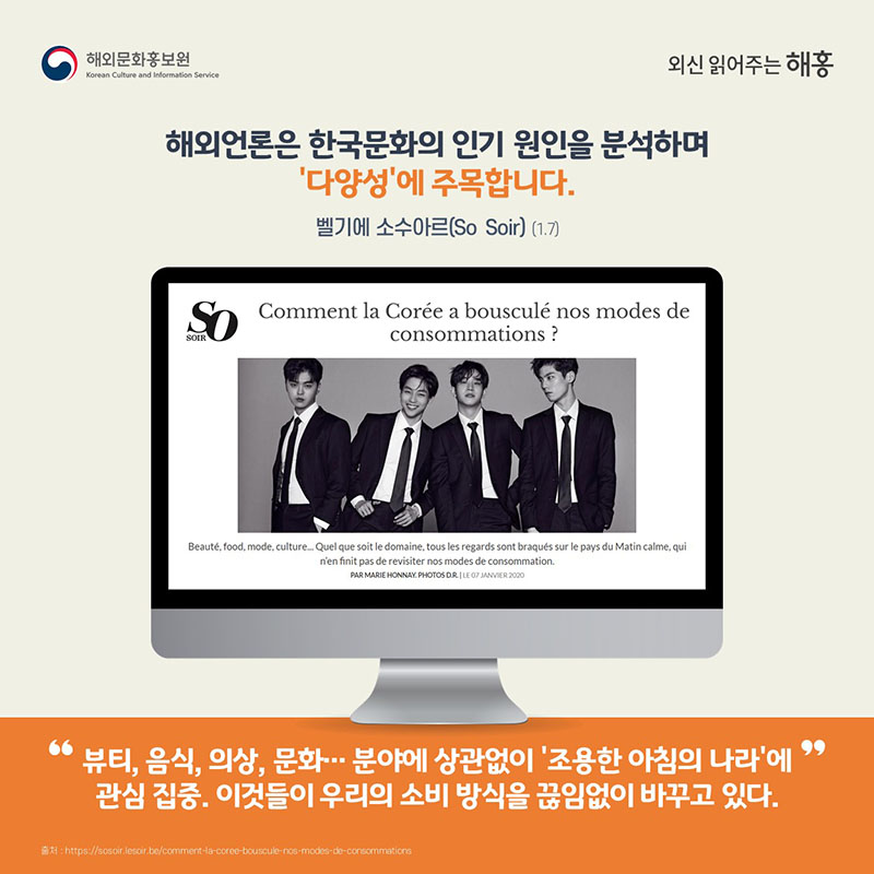 해외언론은 한국문화의 인기 원인을 분석하며 ‘다양성’에 주목합니다.벨기에 소수아르(So Soir)(1.7) '뷰티, 음식, 의상, 문화… 분야에 상관없이 ‘조용한 아침의 나라’에 관심 집중.이것들이 우리의 소비 방식을 끊임없이 바꾸고 있다.'