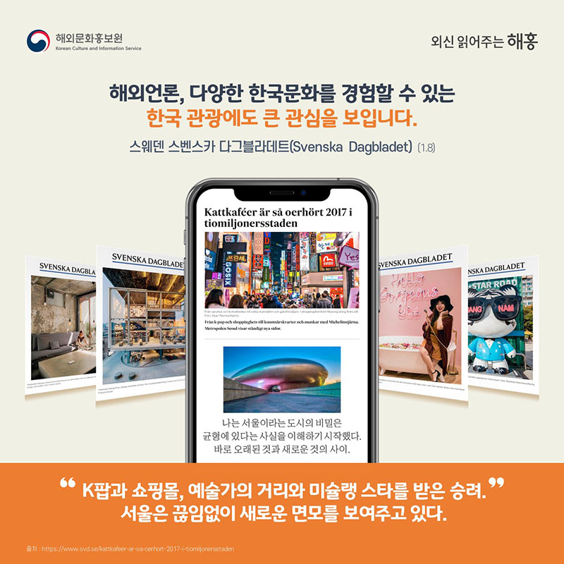 해외언론, 다양한 한국문화를 경험할 수 있는한국 관광에도 큰 관심을 보입니다.스웨덴 스벤스카 다그블라데트(Svenska Dagbladet)(1.8)'K팝과 쇼핑몰, 예술가의 거리와 미슐랭 스타를 받은 승려.서울은 끊임없이 새로운 면모를 보여주고 있다.''나는 서울이라는 도시의 비밀은 균형에 있다는 사실을 이해하기 시작했다.바로 오래된 것과 새로운 것의 사이.'