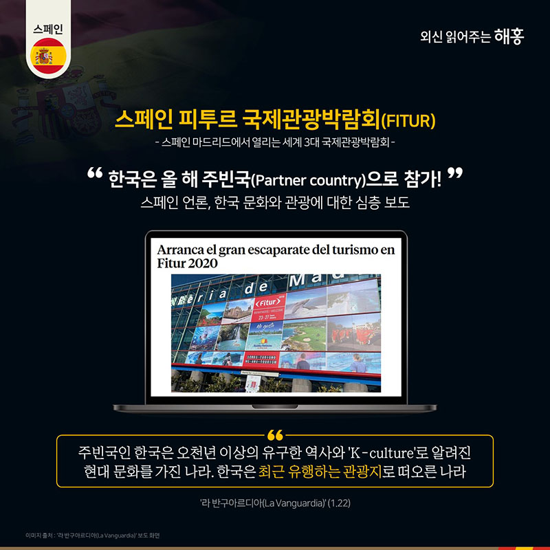 스페인 피투르 국제관광박람회(FITUR)  : 스페인 마드리드에서 열리는 세계 3대 국제관광박람회  한국은 올 해 주빈국(Partner country)으로 참가!스페인 언론, 한국 문화와 관광에 대한 심층 보도  '주빈국인 한국은 오천년 이상의 유구한 역사와 ‘K-culture’로 알려진 현대 문화를 가진 나라. 한국은 최근 유행하는 관광지로 떠오른 나라'(라 반구아르디아(La Vanguardia))(1.22)