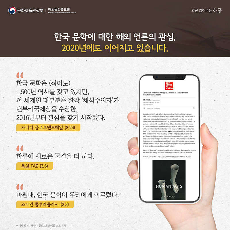 '한국 문학은 (적어도) 1,500년 역사를 갖고 있지만, 전 세계인 대부분은 한강 '채식주의자'가 맨부커국제상을 수상한 2016년부터 관심을 갖기 시작했다.' 캐나다 글로브앤드메일(2.26) 한국 문학에 대한 해외 언론의 관심, 2020년에도 이어지고 있습니다. '한류에 새로운 물결을 더 하다' 독일 TAZ(3.6) '마침내, 한국 문학이 우리에게 이르렀다' 스페인 쿨투라플라사(2.3)