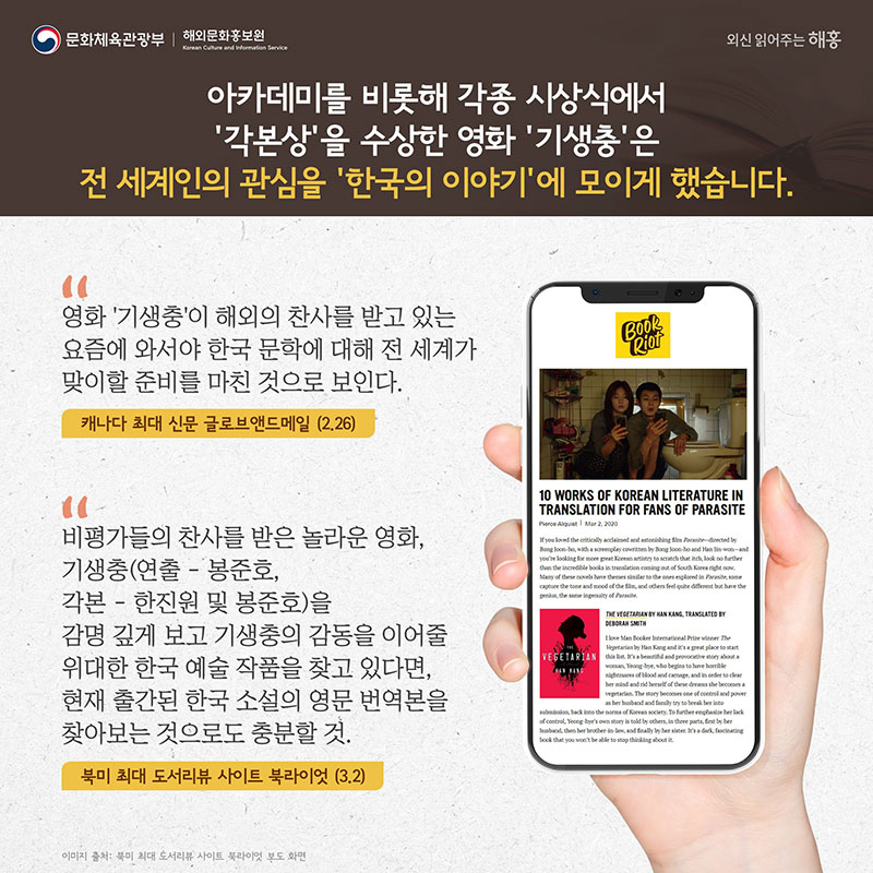 아카데미를 비롯해 각종 시상식에서 ‘각본상’을 수상한 영화 '기생충'은 전 세계인의 관심을 ‘한국의 이야기’에 모이게 했습니다. '영화 '기생충'이 해외의 찬사를 받고 있는 요즘에 와서야 한국 문학에 대해 전 세계가 맞이할 준비를 마친 것으로 보인다.' 캐나다 최대 신문 글로브앤드메일(2.26) 비평가들의 찬사를 받은 놀라운 영화, 기생충(연출-봉준호, 각본-한진원 및 봉준호)을 감명 깊게 보고 기생충의 감동을 이어줄 위대한 한국 예술 작품을 찾고 있다면, 현재 출간된 한국 소설의 영문 번역본을 찾아보는 것으로도 충분할 것. 북미 최대 도서리뷰 사이트 북라이엇(3.2)