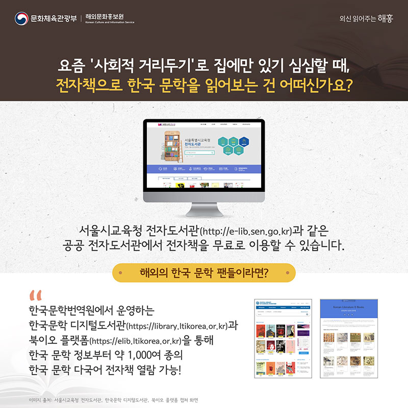 요즘 ‘사회적 거리두기’로 집에만 있기 심심할 때, 전자책으로 한국 문학을 읽어보는 건 어떠신가요? 서울시교육청 전자도서관(http://e-lib.sen.go.kr)과 같은 공공 전자도서관에서 전자책을 무료로 이용할 수 있습니다. 해외의 한국 문학 팬들이라면? 한국문학번역원에서 운영하는 한국문학 디지털도서관(https://library.ltikorea.or.kr)과 북이오 플랫폼(https://elib.ltikorea.or.kr)을 통해 한국 문학 정보부터 약 1,000여 종의 한국 문학 다국어 전자책 열람 가능!
