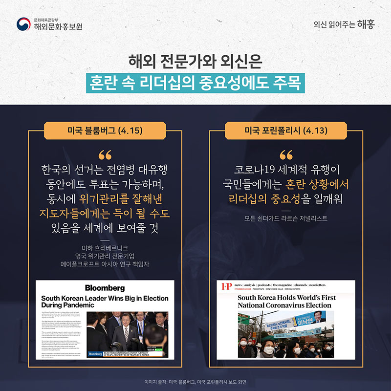 해외 전문가와 외신은 혼란 속 리더십의 중요성에도 주목 미국 블룸버그(4.15) '한국의 선거는 전염병 대유행 동안에도 투표는 가능하며, 동시에 위기관리를 잘해낸 지도자들에게는 득이 될 수도 있음을 세계에 보여줄 것' 미하 흐리베르니크 영국 위기관리 전문기업 메이플크로프트 아시아 연구 책임자 미국 포린폴리시(4.13) '코로나19 세계적 유행이 국민들에게는 혼란 상황에서 리더십의 중요성을 일깨워' 모튼 쇤더가드 라르슨 저널리스트