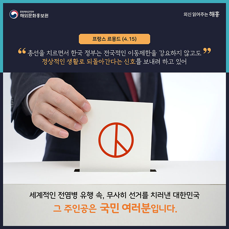 프랑스 르몽드(4.15) 총선을 치르면서 한국 정부는 전국적인 이동제한을 강요하지 않고도 정상적인 생활로 되돌아간다는 신호를 보내려 하고 있어 세계적인 전염병 유행 속 무사히 선거를 치러낸 대한민국, 그 주인공은 국민 여러분입니다. 해외문화홍보원