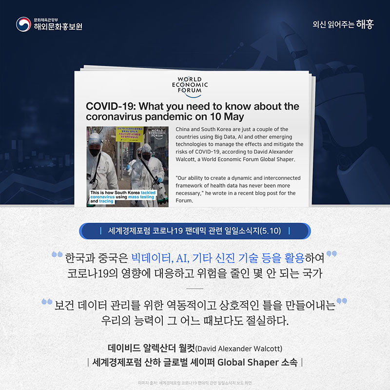 세계경제포럼 코로나19 팬데믹 관련 일일소식지(5.10) '한국과 중국은 빅데이터, AI, 기타 신진 기술 등을 활용하여 코로나19의 영향에 대응하고 위험을 줄인 몇 안 되는 국가' '보건 데이터 관리를 위한 역동적이고 상호적인 틀을 만들어내는 우리의 능력이 그 어느 때보다도 절실하다.' 데이비드 알렉산더 월컷(David Alexander Walcott) 세계경제포럼 산하 글로벌 셰이퍼Global Shaper 소속