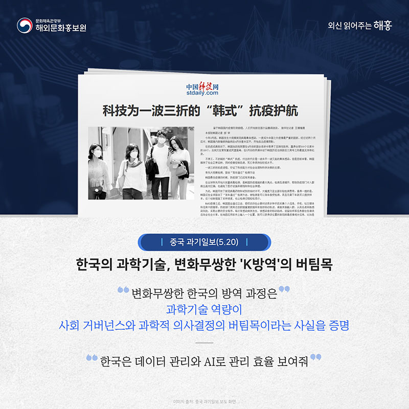 중국 과기일보(5.20) (제목)한국의 과학기술, 변화무쌍한 'K방역'의 버팀목 변화무쌍한 한국의 방역 과정은 과학기술 역량이 사회 거버넌스와 과학적 의사결정의 버팀목이라는 사실을 증명, 한국은 데이터 관리와 AI로 관리 효율 보여줘