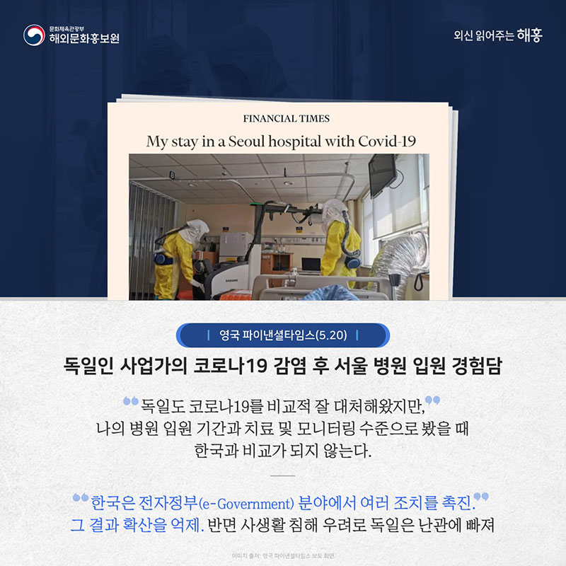 영국 파이낸셜타임스(5.20) 독일인 사업가의 코로나19 감염 후 서울 병원 입원 경험담 독일도 코로나19를 비교적 잘 대처해왔지만, 나의 병원 입원 기간과 치료 및 모니터링 수준으로 봤을 때 한국과 비교가 되지 않는다. 한국은 전자정부(e-Government) 분야에서 여러 조치를 촉진. 그 결과 확산을 억제. 반면 사생활 침해 우려로 독일은 난관에 빠져