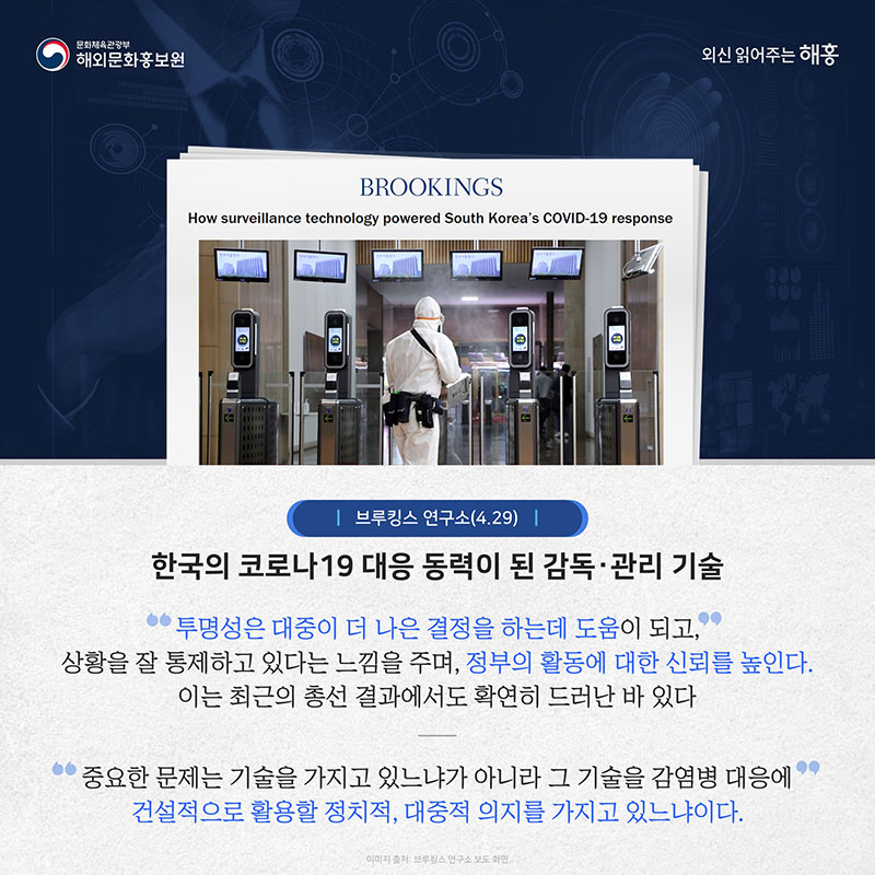 브루킹스 연구소(4.29) 한국의 코로나19 대응 동력이 된 감독‧관리 기술 투명성은 대중이 더 나은 결정을 하는 데 도움이 되고, 상황을 잘 통제하고 있다는 느낌을 주며, 정부의 활동에 대한 신뢰를 높인다. 이는 최근의 총선 결과에서도 확연히 드러난 바 있다. 중요한 문제는 기술을 가지고 있느냐가 아니라 그 기술을 감염병 대응에 건설적으로 활용할 정치적, 대중적 의지를 가지고 있느냐이다.