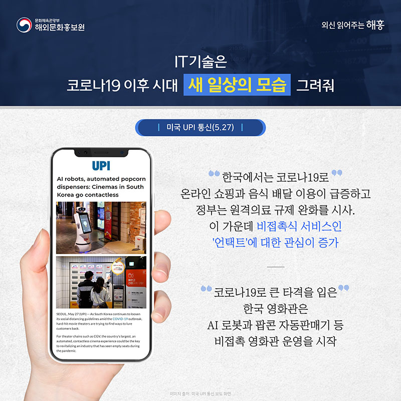 IT기술은 코로나19 이후 시대 새 일상의 모습 그려줘 미국 UPI 통신(5.27) 한국에서는 코로나19로 온라인 쇼핑과 음식 배달 이용이 급증하고 정부는 원격의료 규제 완화를 시사. 이 가운데 비접촉식 서비스인 '언택트'에 대한 관심이 증가 코로나19로 큰 타격을 입은 한국 영화관은 AI 로봇과 팝콘 자동판매기 등 비접촉 영화관 운영을 시작