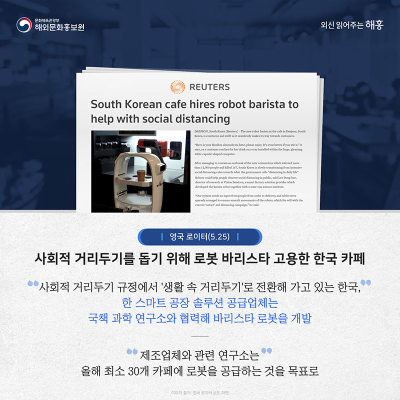 영국 로이터(5.25) 사회적 거리두기를 돕기 위해 로봇 바리스타 고용한 한국 카페 사회적 거리두기 규정에서 '생활 속 거리두기'로 전환해 가고 있는 한국, 한 스마트 공장 솔루션 공급업체는 국책 과학 연구소와 협력해 바리스타 로봇을 개발 제조업체와 관련 연구소는 올해 최소 30개 카페에 로봇을 공급하는 것을 목표로