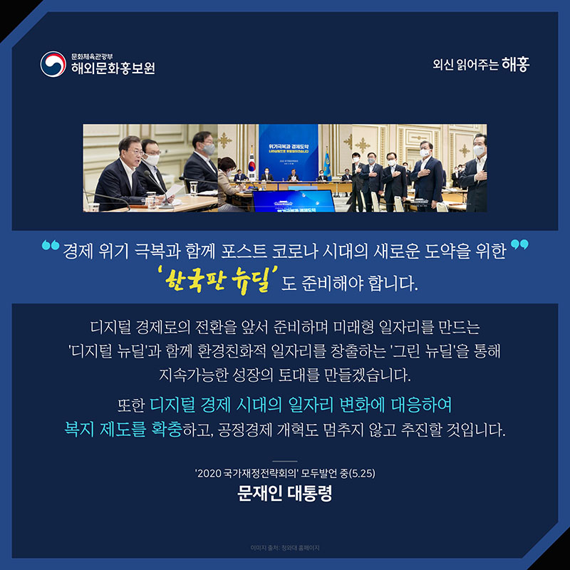 경제 위기 극복과 함께 포스트 코로나 시대의 새로운 도약을 위한 '한국판 뉴딜'도 준비해야 합니다. 디지털 경제로의 전환을 앞서 준비하며 미래형 일자리를 만드는 '디지털 뉴딜'과 함께 환경친화적 일자리를 창출하는 '그린 뉴딜'을 통해 지속가능한 성장의 토대를 만들겠습니다. 또한 디지털 경제 시대의 일자리 변화에 대응하여 복지 제도를 확충하고, 공정경제 개혁도 멈추지 않고 추진할 것입니다. 문재인 대통령 ‘2020 국가재정전략회의’ 모두발언 중(5.25) 해외문화홍보원