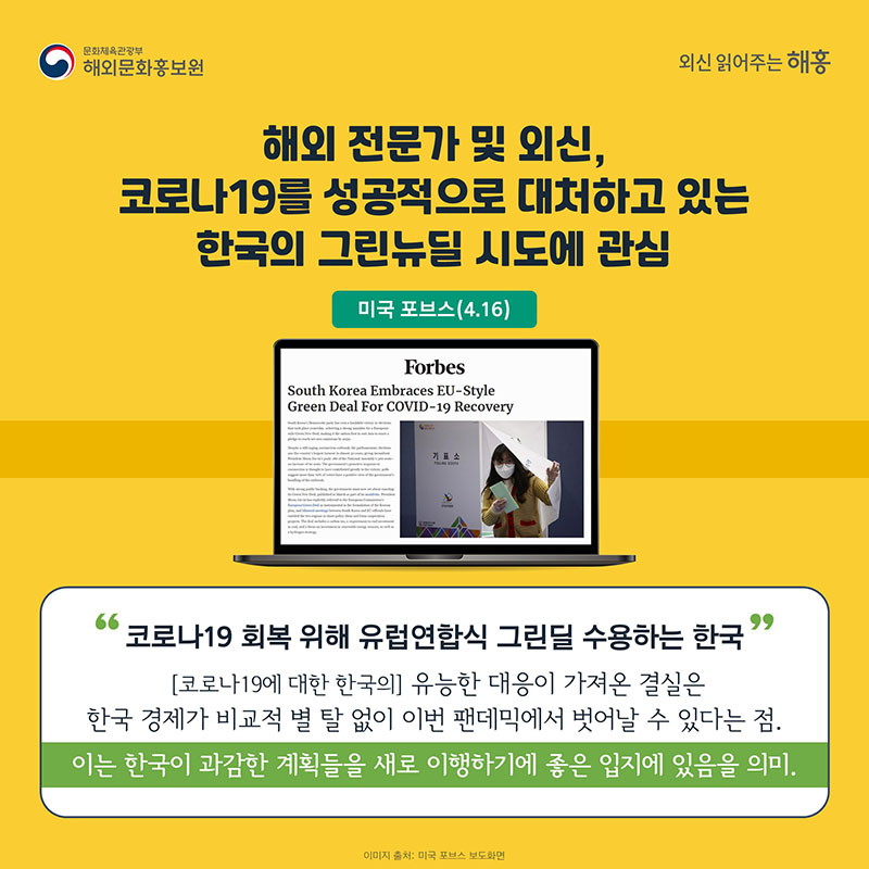 해외 전문가 및 외신, 코로나19를 성공적으로 대처하고 있는 한국의 그린뉴딜 시도에 관심 미국 포브스(4.16) 코로나19 회복 위해 유럽연합식 그린딜 수용하는 한국 (코로나19에 대한 한국의) 유능한 대응이 가져온 결실은 한국 경제가 비교적 별 탈 없이 이번 팬데믹에서 벗어날 수 있다는 점. 이는 한국이 과감한 계획들을 새로 이행하기에 좋은 입지에 있음을 의미.