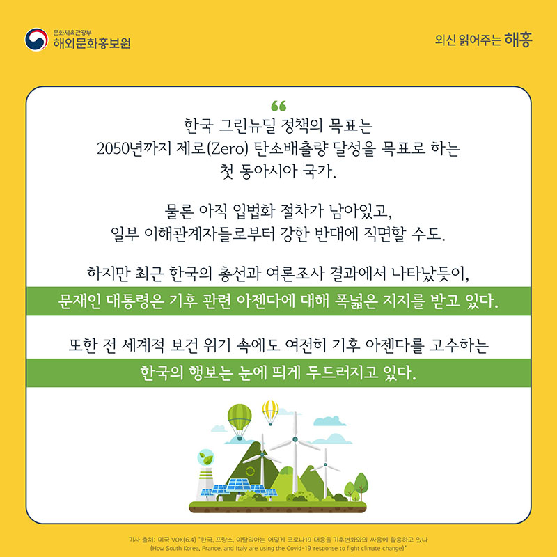 한국 그린뉴딜 정책의 목표는 2050년까지 제로(Zero) 탄소배출량 달성을 목표로 하는 첫 동아시아 국가. 물론 아직 입법화 절차가 남아있고, 일부 이해관계자들로부터 강한 반대에 직면할 수도. 하지만 최근 한국의 총선과 여론조사 결과에서 나타났듯이, 문재인 대통령은 기후 관련 아젠다에 대해 폭넓은 지지를 받고 있다. 또한 전 세계적 보건 위기 속에도 여전히 기후 아젠다를 고수하는 한국의 행보는 눈에 띄게 두드러지고 있다.