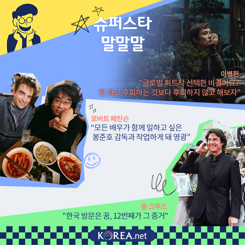  슈퍼스타 말말말  이병헌 글로벌 히트작 선택한 비결이요? 안 하고 후회하는 것보다 후회하지 않고 해보자  로버트 패틴슨 모든 배우가 함께 일하고 싶은 봉준호 감독과 작업하게 돼 영광  톰 크루즈 한국 방문은 꿈, 12번째가 그 증거