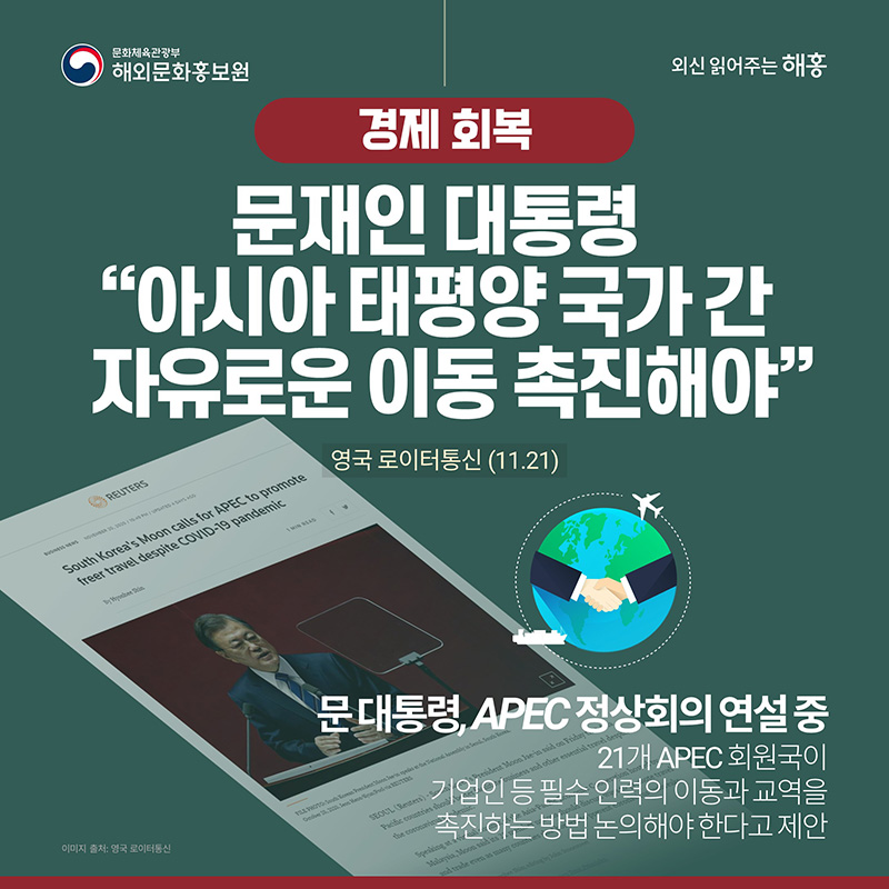 경제 회복 문재인 대통령 '아시아 태평양 국가 간 자유로운 이동 촉진해야' 영국 로이터통신(11.20) 문 대통령, APEC 정상회의 연설 중 21개 APEC 회원국이 기업인 등 필수 인력의 이동과 교역을 촉진하는 방법 논의해야 한다고 제안
