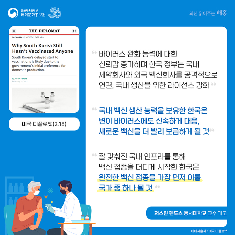 미국 디플로맷(2.18) '바이러스 완화 능력에 대한 신뢰감 증가하며 한국 정부는 국내 제약회사와 외국 백신회사를 공격적으로 연결, 국내 생산을 위한 라이선스 강화' '국내 백신 생산 능력을 보유한 한국은 변이 바이러스에도 신속하게 대응, 새로운 백신을 더 빨리 보급하게 될 것' '잘 갖춰진 국내 인프라를 통해 백신 접종을 더디게 시작한 한국은 완전한 백신