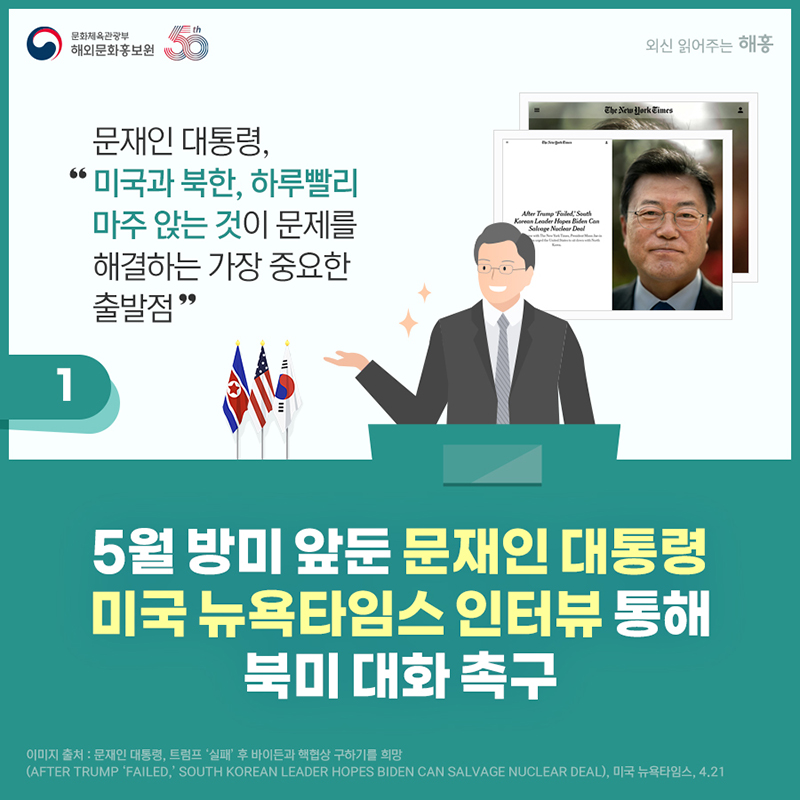 문재인 대통령, '미국과 북한, 하루빨리 마주 앉는 것이 문제를 해결하는 가장 중요한 출발점' 5월 방미 앞둔 문재인 대통령, 미국 뉴욕타임스 인터뷰 통해 북미 대화 촉구. 출처: 문재인 대통령, 트럼프 ‘실패’ 후 바이든과 핵협상 구하기를 희망(After Trump ‘Failed,’ South Korean Leader Hopes Biden Can Salv