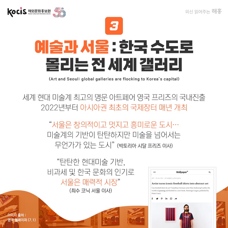 예술과 서울 : 한국 수도로  몰리는 전 세계 갤러리 (Art and Seoul: global galleries are flocking to Korea’s capital) 세계 현대 미술계 최고의 명문 아트페어 영국 프리즈의 국내진출 2022년부터 아시아권 최초의 국제장터 매년 개최 “서울은 창의적이고 멋지고 흥미로운 도시... 미술계의 기반이 탄탄하지만 