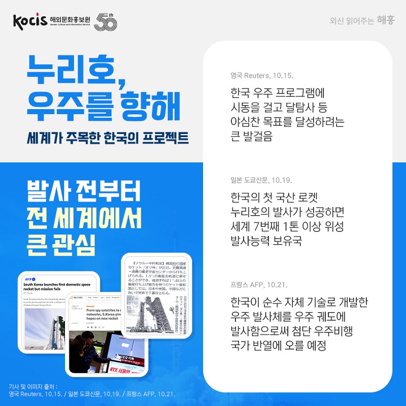 누리호, 우주를 향해 세계가 주목한 한국의 프로젝트 발사 전부터 전 세계에서 큰 관심 영국 Reuters, 10.15. 한국 우주 프로그램에 시동을 걸고 달탐사 등 야심찬 목표를 달성하려는 큰 발걸음 일본 도쿄신문, 10.19. 한국의 첫 국산 로켓 누리호의 발사가 성공하면 세계 7번째 1톤 이상 위성 발사능력 보유국 프랑스 AFP, 10.21. 한국이 순수 자체 기술로 개발한 우주 발사체를 우주 궤도에 발사함으로써 첨단 우주비행 국가 반열에 오를 예정