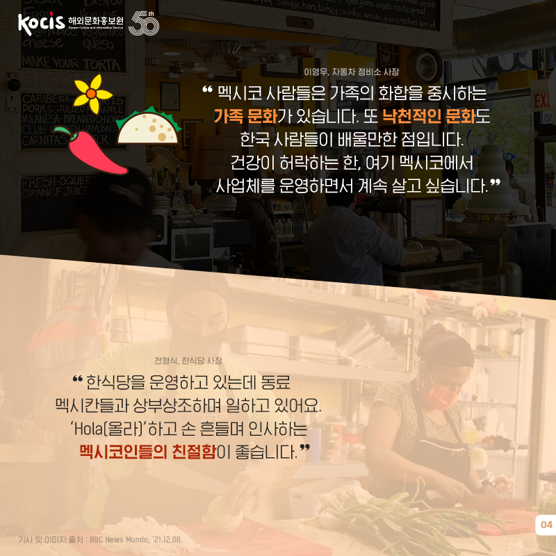 이영우, 자동차 정비소 사장 “멕시코 사람들은 가족의 화합을 중시하는 가족 문화가 있습니다. 또 낙천적인 문화도 한국 사람들이 배울만한 점입니다. 건강이 허락하는 한, 여기 멕시코에서 사업체를 운영하면서 계속 살고 싶습니다.” 천형식, 한식당 사장 “한식당을 운영하고 있는데 동료 멕시칸들과 상부상조하며 일하고 있어요. ‘Hola(올라)’하고 손 흔들며 인사하는 멕시코인들의 친절함이 좋습니다. 