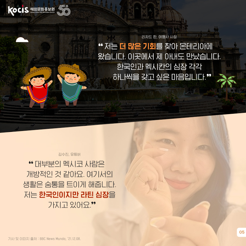 리차드 한, 여행사 사장 “저는 더 많은 기회를 찾아 몬테리아에 왔습니다. 이곳에서 제 아내도 만났습니다. 한국인과 멕시칸의 심장 각각 하나씩을 갖고 싶은 마음입니다.” 김수진, 유튜버 “대부분의 멕시코 사람은 개방적인 것 같아요. 여기서의 생활은 숨통을 트이게 해줍니다. 저는 한국인이지만 라틴 심장을 가지고 있어요.”