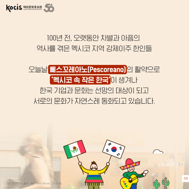 100년 전, 오랫동안 차별과 아픔의 역사를 겪은 멕시코 지역 강제이주 한인들 오늘날 뻬스꼬레안(Pescorean)의 활약으로 ‘멕시코 속 작은 한국’이 생겨나 한국 기업과 문화는 선망의 대상이 되고 서로의 문화가 자연스레 동화되고 있습니다.