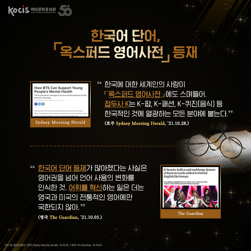한국어 단어, ⌜옥스퍼드 영어사전⌟ 등재 “한국에 대한 세계인의 사랑이 ⌜옥스퍼드 영어사전⌟에도 스며들어. 접두사 K는 K-팝, K-패션, K-퀴진(음식) 등 한국적인 것에 열광하는 모든 분야에 붙는다.“ (호주 Sydney Morning Herald, ’21.10.28.) “한국어 단어 등재가 많아졌다는 사실은 영어권을 넘어 언어 사용의 변화를 인식한 것. 어휘를 혁신하는 일은 더는 영국과 미국의 전통적인 영어에만 국한되지 않아.“ (영국 The Guardian, ’21.10.05.)