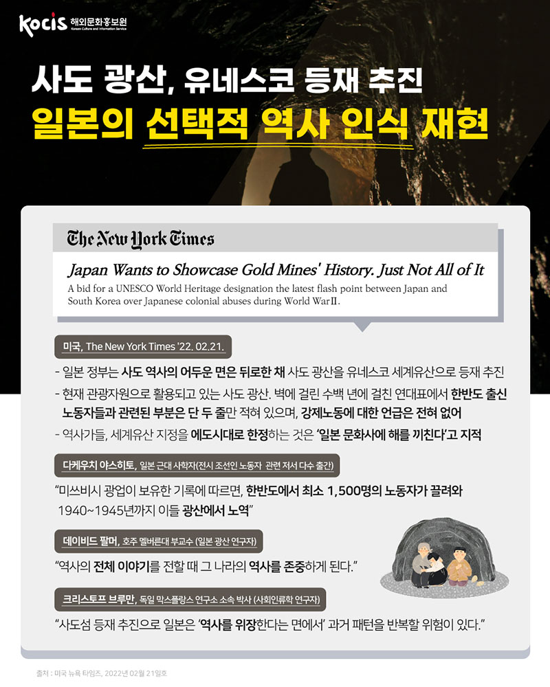사도 광산, 유네스코 등재 추진 일본의 선택적 역사 인식 재현 미국, THE NEW YOIRK TIMES '22. 02.22. - 일본 정부는 사도 역사의 어두운 면은 뒤로한 채 사도 광산을 유네스코 세계유산으로 등재 추진 - 현재 관광자원으로 활용되고 있는 사도 광산. 벽에 걸린 수백 년에 걸친 연대표에서 한반도 출신 노동자들과 관련된 부분은 단 두 줄만 적혀 있으며, 강제노동에 대한 언급은 전혀 없어 - 역사가들, 세계유산 지정을 에도시대로 한정하는 것은 ‘일본 문화사에 해를 끼친다’고 지적 다케우치 야스히토, 근대 사학자(전시 조선인 노동자  관련 저서 다수 출간) “미쓰비시 광업이 보유한 기록에 따르면, 한반도에서 최소 1,500명의 노동자가 끌려와 1940~1945년까지 이들 광산에서 노역” 데이비드 팔머, 호주 멜버른대 부교수 (일본 광산 연구자) "역사의 전체를 이야기를 전할 때 그 나라의 역사를 존중하게 된다.“ 크리스토프 브루만, 독일 막스플랑스 연구소 소속 박사 (사회인류학 연구자) “사도섬 등재 추진으로 일본은 ‘역사를 위장한다는 면에서’ 과거 패턴을 반복할 위험이 있다.＂