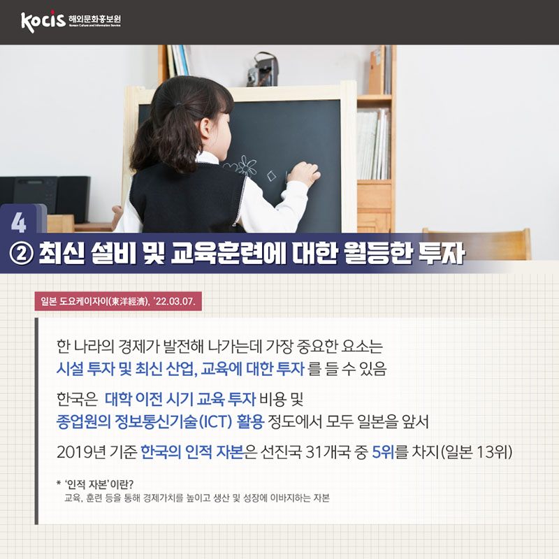 2. 최신 설비 및 교육훈련에 대한 월등한 투자 일본 도요케이자이(東洋經濟), ’22.03.07. 한 나라의 경제가 발전해 나가는데 가장 중요한 요소는 시설 투자 및 최신 산업, 교육에 대한 투자 를 들 수 있음 한국은 대학 이전 시기 교육 투자 비용 및 종업원의 정보통신기술(ICT) 활용 정도에서 모두 일본을 앞서 2019년 기준 한국의 인적 자본은 선진국 31개국 중 5위를 차지(일본 13위) * '인적 자본'이란? 교육, 훈련 등을 통해 경제가치를 높이고 생산 및 성장에 기여하는 자본