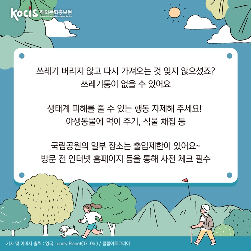 쓰레기 버리지 않고 다시 가져오는 것 잊지 않으셨죠? 쓰레기통이 없을 수 있어요   생태계 피해를 줄 수 있는 행동 자제해 주세요!  야생동물에 먹이 주기, 식물 채집 등   국립공원의 일부 장소는 출입제한이 있어요~ 방문 전 인터넷 홈페이지 등을 통해 사전 체크 필수    기사 및 이미지 출처 : 영국 Lonely Planet(07.06.) / 클립아트코리아 