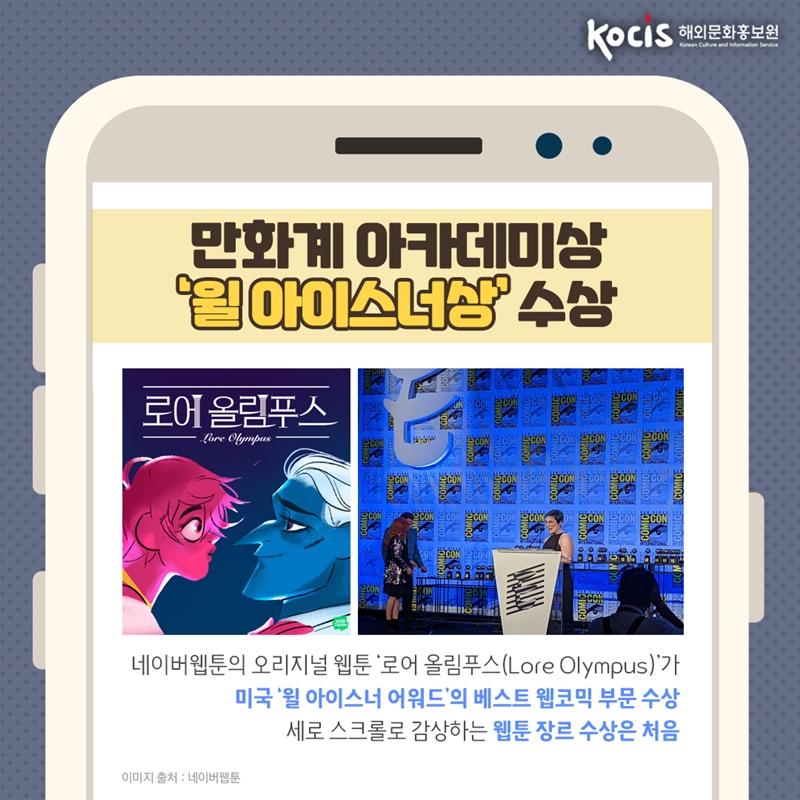 만화계 아카데미상 ‘윌 아이스너상’ 수상   네이버웹툰의 오리지널 웹툰 ‘로어 올림푸스(Lore Olympus)’가 미국 ‘윌 아이스너 어워드’의 베스트 웹코믹 부문 수상 세로 스크롤로 감상하는 웹툰 장르 수상은 처음           이미지 출처 : 네이버웹툰