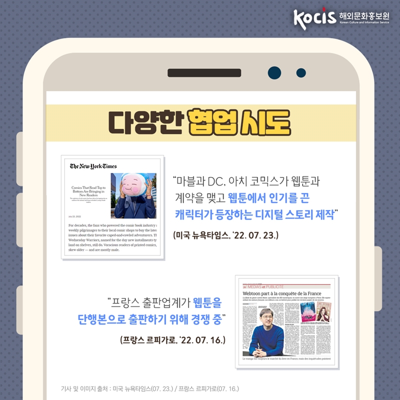 다양한 협업 시도    “마블과 DC, 아치 코믹스가 웹툰과 계약을 맺고  웹툰에서 인기를 끈 캐릭터 등장하는 디지털 스토리 제작“ (미국 뉴욕타임스, ‘22.7.23)    “프랑스 출판업계가 웹툰을  단행본으로 출판하기 위해 경쟁 중” (프랑스 르피가로, ‘22.07.16)    기사 및 이미지 출처 : 미국 뉴욕타임스(07.23.)/프랑스 르피가로(07.26)