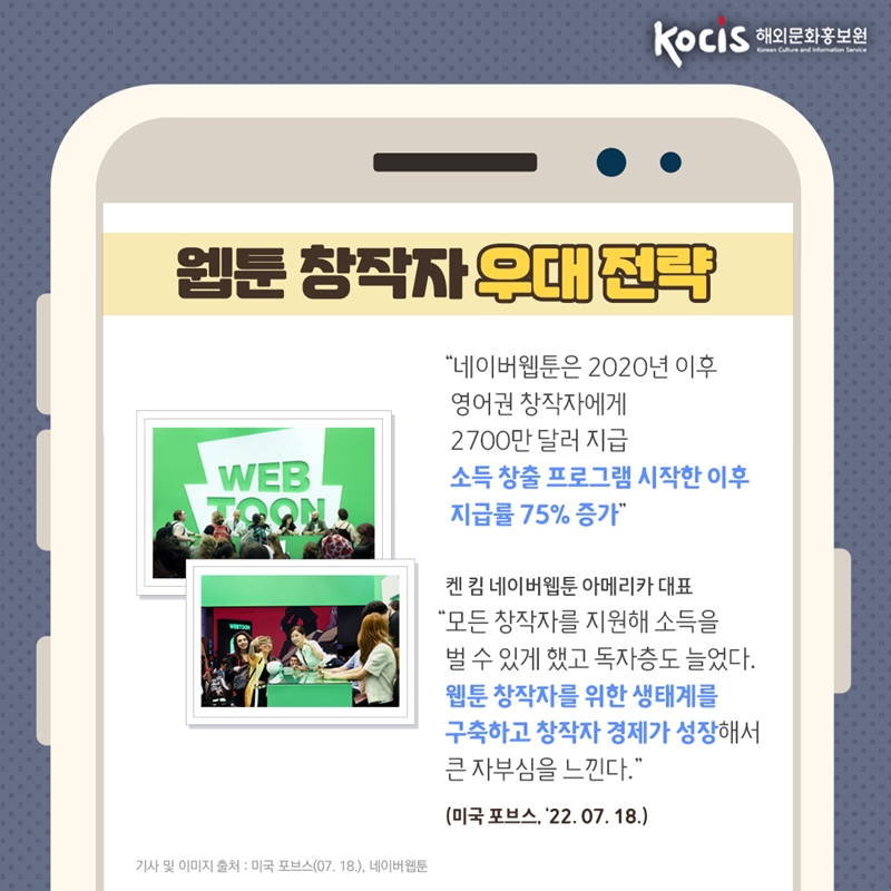 웹툰 창작자 우대 전략      “네이버웹툰은 2020년 이후 영어권 창작자에게 2700만 달러 지급 소득 창출 프로그램 시작한 이후 지급률 75% 증가   켄 킴 네이버웹툰 아메리카 대표  “모든 창작자를 지원해 소득을 벌 수 있게 했고 독자층도 늘었다. 웹툰 창작자를 위한 생태계를 구축하고 창작자 경제가 성장해서 큰 자부심을 느낀다.”   (미국 포브스, ‘22.07.18)  기사 및 이미지 출처 : 미국 포브스(07.18), 네이버웹툰