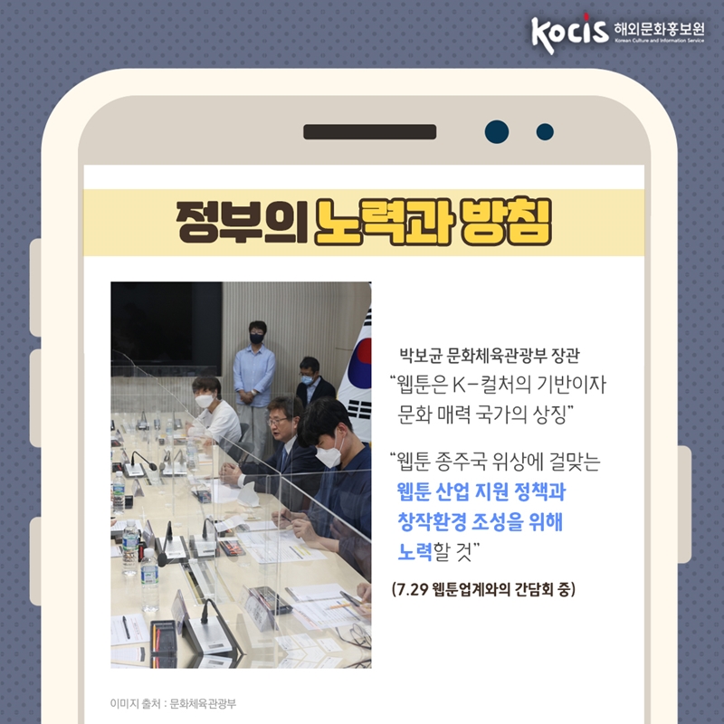 정부의 노력과 방침   박보균 문화체육관광부 장관   "웹툰은 K-컬처의 기반이자 문화 매력 국가의 상징"  "웹툰 종주국 위상에 걸맞는 웹툰 산업 지원 정책과  창작환경 조성을 위해 노력할 것"  (7.29 웹툰업계와의 간담회 중)   이미지 출처 : 문화체육관광부