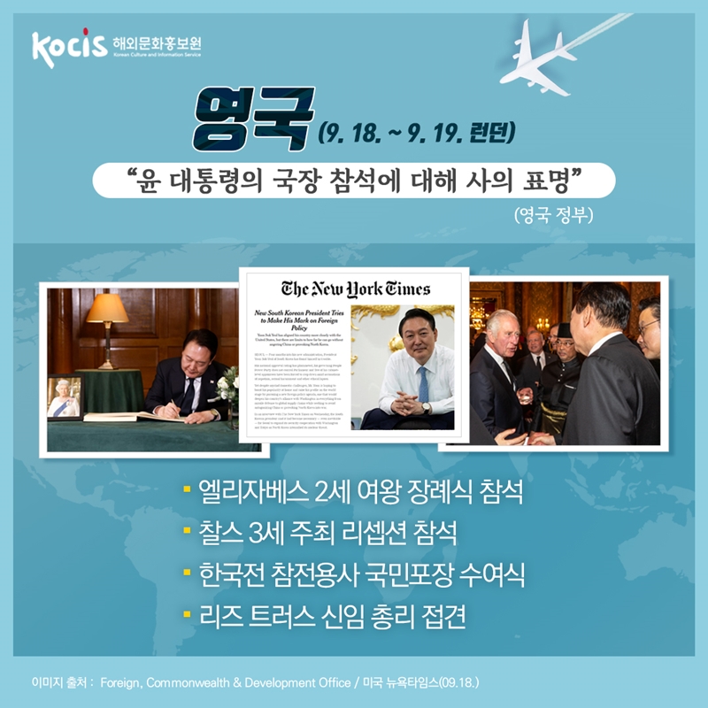 영국(9.18~9.19. 런던)  “윤 대통령의 국장 참석에 대해 사의 표명”  (영국 정부) 엘리자베스 2세 여왕 장례식 참석   찰스 3세 주최 리셉션 참석 한국전 참전용사 국민포장 수여식 리즈 트러스 신임 총리 접견 이미지 출처 : Foreign, Commonwealth & Development Office / 미국 뉴욕타임스(09.18.)