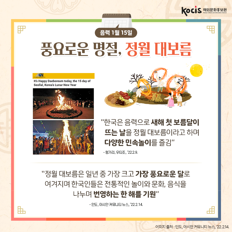 [카드뉴스3/10]음력 1월 15일 풍요로운 명절, 정월 대보름  “한국은 음력으로 새해 첫 보름달이 뜨는 날을 정월 대보름이라고 하며 다양한 민속놀이를 즐김” - 헝가리, 우타조, ’22.2.9.  “정월 대보름은 일년 중  가장 크고 가장 풍요로운 달로 여겨지며  한국인들은 전통적인 놀이와 문화,  음식을 나누며 번영하는 한 해를 기원” - 인도, 아시안 커뮤니티 뉴스, ’22.2.14.