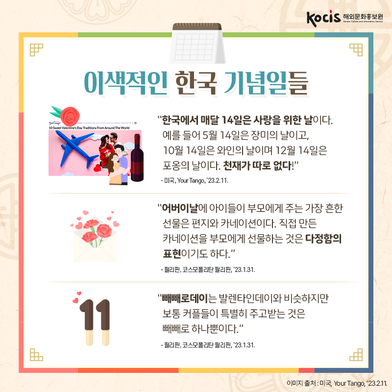 [카드뉴스10/10]이색적인 한국 기념일들  “한국에서 매달 14일은 사랑을 위한 날이다. 예를 들어 5월 14일은 장미의 날이고, 10월 14일은 와인의 날이며  12월 14일은 포옹의 날이다. 천재가 따로 없다!” - 미국, Your Tango, ’23.2.11.  “어버이날에 아이들이 부모에게 주는  가장 흔한 선물은 편지와 카네이션이다.  직접 만든 카네이션을 부모에게  선물하는 것은 다정함의 표현이기도 하다.” - 필리핀, 코스모폴리탄 필리핀, ’23.1.31.  “빼빼로데이는 발렌타인데이와 비슷하지만 보통 커플들이 특별히 주고받는 것은 빼빼로 하나뿐이다.” - 필리핀, 코스모폴리탄 필리핀, ’23.1.31.