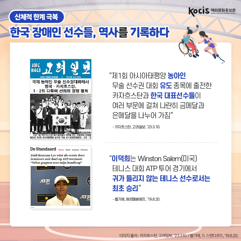 [카드뉴스6/10]신체적 한계 극복 한국 장애인 선수들, 역사를 기록하다 “제1회 아시아태평양 농아인 무술 선수권 대회  유도 종목에 출전한 카자흐스탄과 한국 대표선수들이 여러 부문에 걸쳐 나란히 금메달과 은메달을 나누어 가짐” - 카자흐스탄, 고려일보, ’23.3.10.  “이덕희는 Winston Salem(미국) 테니스 대회 ATP 투어 경기에서 귀가 들리지 않는 테니스 선수로서는 최초 승리” - 벨기에, 에르떼베에프, ’19.8.20.