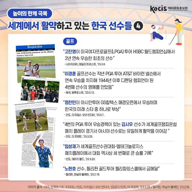 [카드뉴스10/10]<골프> “고진영이 미국여자프로골프(LPGA) 투어  HSBC 월드챔피언십에서 2년 연속 우승한 최초의 선수” - 나이지리아, 데일리 트러스트, ’23.3.6.  “이경훈 골프선수는 작년 PGA 투어  AT&T 바이런 넬슨에서 연속 우승을 차지해  1944년 이후 디펜딩 챔피언이 된 4번째 선수의 영예를 안았음” - 태국, 방콕포스트, ’23.5.12.  “정찬민이 아시안투어 GS칼텍스 매경오픈에서  우승하며 한국의 미래 스타 중 하나로 부상” - 인도, 더 타임스 오브 인디아, ’23.5.7.  “4번의 PGA 투어 우승경력이 있는  김시우 선수가 세계골프챔피온쉽 매치 플레이 경기서  아시아 선수로는 유일하게 활약을 이어감” - 인도, 더 프린트, ’23.3.25.  “임성재가 세계골프선수권대회-델테크놀로지스 매치플레이에서 대회 역사상 세 번째로 큰 승률 기록” - 인도, 데이지 월드, ’23.3.23.  “노현호 선수,  필리핀 골드투어 퀄리파잉스쿨에서 금메달” - 필리핀, 마닐라 불레틴, ’23.2.18.