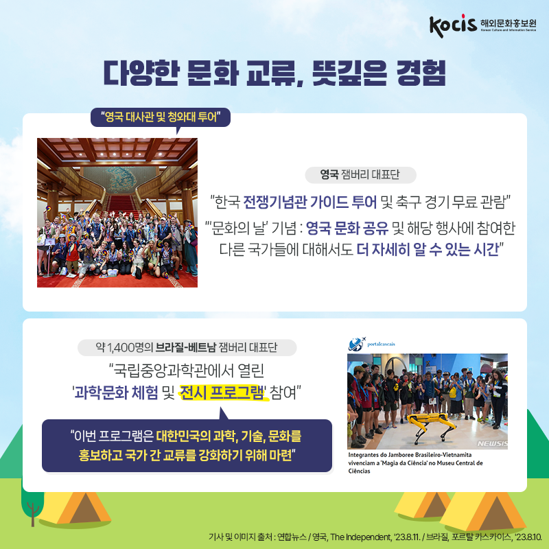 다양한 문화 교류, 뜻깊은 경험 <영국 잼버리 대표단> “영국 대사관 및 청와대 투어”  “한국 전쟁기념관 가이드 투어 및 축구 경기 무료 관람” “‘문화의 날’ 기념 : 영국 문화 공유 및 해당 행사에 참여한  다른 국가들에 대해서도 더 자세히 알 수 있는 시간”  <약 1,400명의 브라질-베트남 잼버리 대표단> “국립중앙과학관에서 열린 '과학문화 체험 및  전시 프로그램' 참여” “이번 프로그램은 대한민국의 과학, 기술, 문화를 홍보하고 국가 간 교류를 강화하기 위해 마련” 기사 및 이미지 출처 : 연합뉴스 / 영국, The Independent, '23.8.11. / 브라질, 포르탈 카스카이스, '23.8.10.