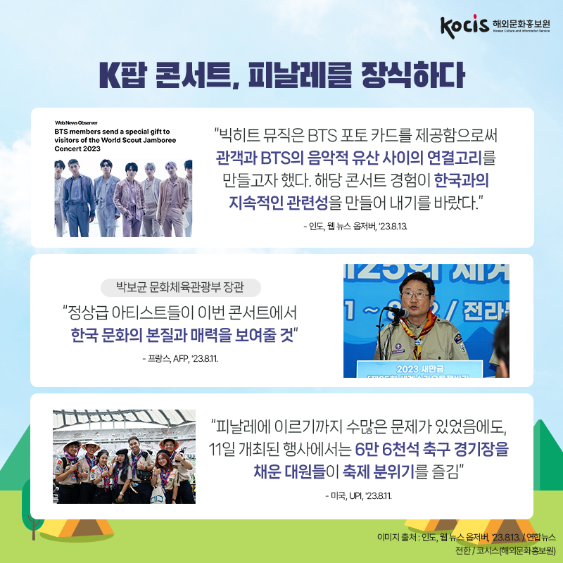 K팝 콘서트, 피날레를 장식하다 “빅히트 뮤직은 BTS 포토 카드를 제공함으로써 관객과 BTS의 음악적 유산 사이의 연결고리를 만들고자 했다. 해당 콘서트 경험이 한국과의 지속적인 관련성을 만들어 내기를 바랐다.” - 인도, 웹 뉴스 옵저버, '23.8.13.  <박보균 문화체육관광부 장관> “정상급 아티스트들이 이번 콘서트에서  한국 문화의 본질과 매력을 보여줄 것” - 프랑스, AFP, '23.8.11.  “피날레에 이르기까지 수많은 문제가 있었음에도, 11일 개최된 행사에서는 6만 6천석 축구 경기장을 채운 대원들이 축제 분위기를 즐김” - 미국, UPI, '23.8.11.