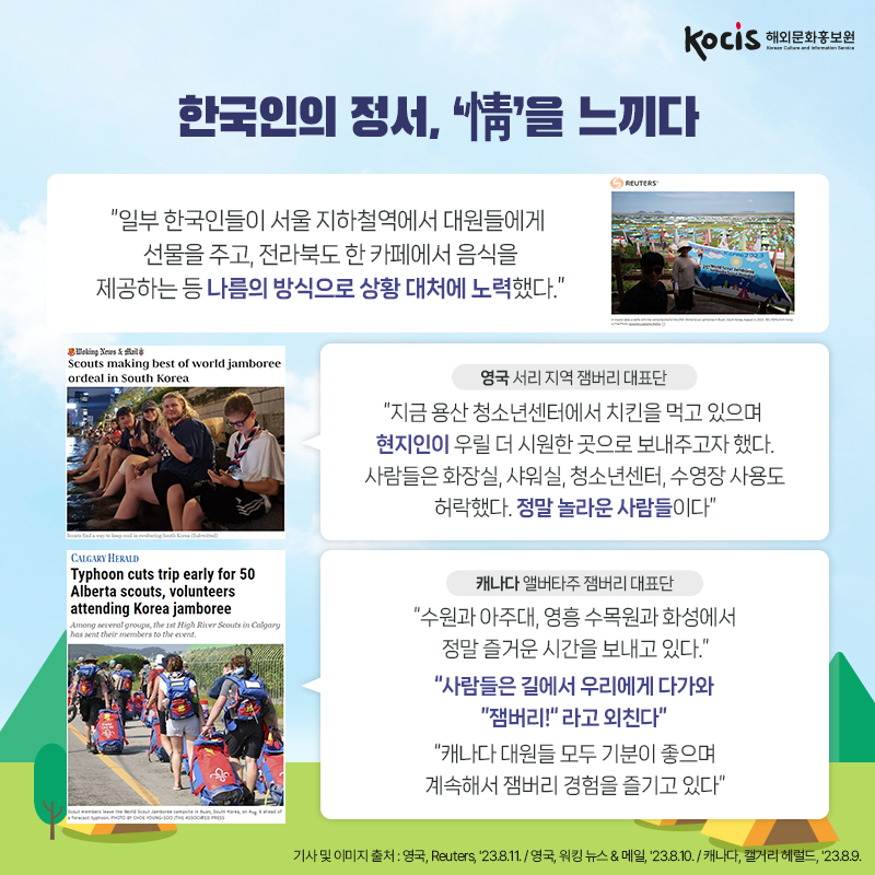 한국인의 정서, ‘情’을 느끼다 “일부 한국인들이 서울 지하철역에서 대원들에게 선물을 주고, 전라북도 한 카페에서 음식을 제공하는 등 나름의 방식으로 상황 대처에 노력했다.”  <영국 서리 지역 잼버리 대표단> “지금 용산 청소년센터에서 치킨을 먹고 있으며  현지인이 우릴 더 시원한 곳으로 보내주고자 했다.  사람들은 화장실, 샤워실, 청소년센터,  수영장 사용도 허락했다. 정말 놀라운 사람들이다”  <캐나다 앨버타주 잼버리 대표단> “수원과 아주대, 영흥 수목원과 화성에서 정말 즐거운 시간을 보내고 있다.” “사람들은 길에서 우리에게 다가와 “잼버리!” 라고 외친다” “캐나다 대원들 모두 기분이 좋으며 계속해서 잼버리 경험을 즐기고 있다” 기사 및 이미지 출처 : 영국, Reuters, '23.8.11. / 영국, 워킹 뉴스 & 메일, '23.8.10. / 캐나다, 캘거리 헤럴드, '23.8.9. 
