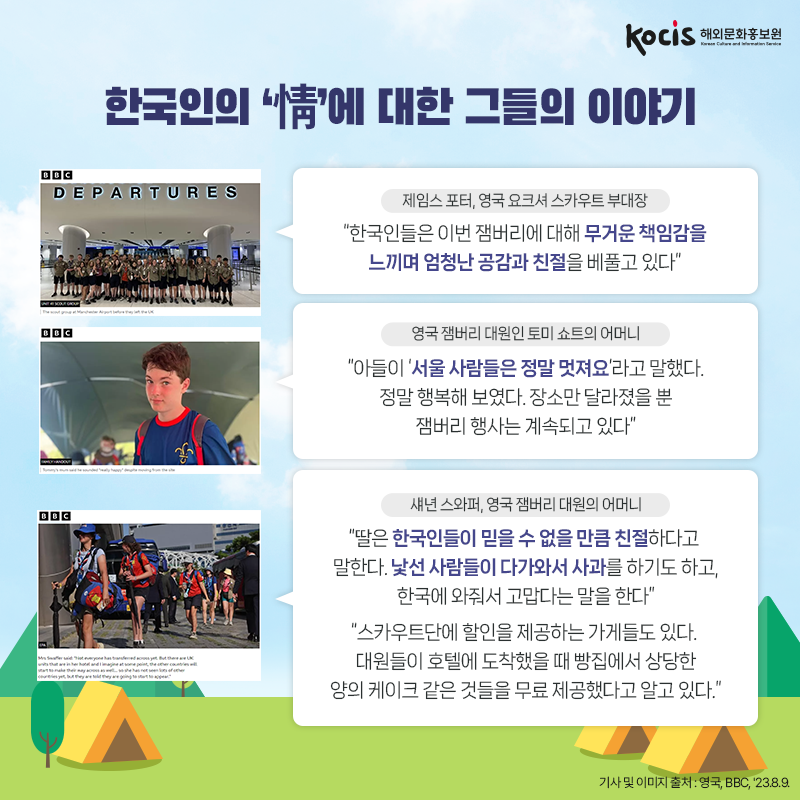 한국인의 ‘情’에 대한 그들의 이야기 <제임스 포터, 영국 요크셔 스카우트 부대장> “한국인들은 이번 잼버리에 대해 무거운 책임감을 느끼며 엄청난 공감과 친절을 베풀고 있다”  <영국 잼버리 대원인 토미 쇼트의 어머니> “아들이 ‘서울 사람들은 정말 멋져요’라고 말했다. 정말 행복해 보였다. 장소만 달라졌을 뿐 잼버리 행사는 계속되고 있다”  <섀년 스와퍼, 영국 잼버리 대원의 어머니> “딸은 한국인들이 믿을 수 없을 만큼 친절하다고 말한다.  낯선 사람들이 다가와서 사과를 하기도 하고, 한국에 와줘서 고맙다는 말을 한다” “스카우트단에 할인을 제공하는 가게들도 있다.  대원들이 호텔에 도착했을 때 빵집에서  상당한 양의 케이크 같은 것들을 무료 제공했다고 알고 있다.” 기사 및 이미지 출처 : 영국, BBC, '23.8.9.