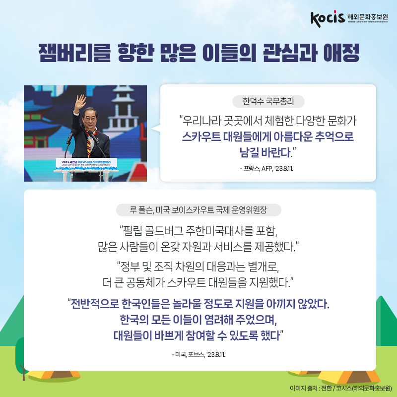 잼버리를 향한 많은 이들의 관심과 애정 <한덕수 국무총리> “우리나라 곳곳에서 체험한 다양한 문화가 스카우트 대원들에게 아름다운 추억으로 남길 바란다.” - 프랑스, AFP, '23.8.11.  <루 폴슨, 미국 보이스카우트 국제 운영위원장> “필립 골드버그 주한미국대사를 포함, 많은 사람들이 온갖 자원과 서비스를 제공했다.” “정부 및 조직 차원의 대응과는 별개로, 더 큰 공동체가 스카우트 대원들을 지원했다.” “전반적으로 한국인들은 놀라울 정도로 지원을 아끼지 않았다. 한국의 모든 이들이 염려해 주었으며, 대원들이 바쁘게 참여할 수 있도록 했다” - 미국, 포브스, '23.8.11.