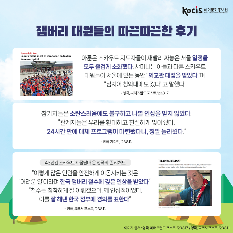잼버리 대원들의 따끈따끈한 후기 아룬은 스카우트 지도자들이 재빨리 짜놓은 서울 일정을 모두 즐겁게 소화했다. 샤미니는 아들과 다른 스카우트 대원들이 서울에 있는 동안 "외교관 대접을 받았다"며 "심지어 청와대에도 갔다"고 말했다. - 영국, 피터즈필드 포스트, '23.8.17.  참가자들은 소란스러움에도 불구하고 나쁜 인상을 받지 않았다. “관계자들은 우리를 환대하고 친절하게 맞아줬다. 24시간 만에 대체 프로그램이 마련됐다니, 정말 놀라웠다.” - 영국, 가디언, '23.8.11.  (43년간 스카우트에 몸담아 온 영국의 존 리처드) “이렇게 많은 인원을 안전하게 이동시키는 것은 ‘어려운 일’이라며 한국 잼버리 철수에 깊은 인상을 받았다”  “철수는 침착하게 잘 이뤄졌으며, 꽤 인상적이었다. 이를 잘 해낸 한국 정부에 경의를 표한다” - 영국, 요크셔 포스트, ’23.8.11.